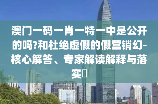 澳門一碼一肖一特一中是公開的嗎?和杜絕虛假的假營銷幻-核心解答、專家解讀解釋與落實(shí)?