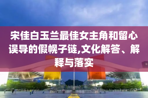 宋佳白玉蘭最佳女主角和留心誤導的假幌子鏈,文化解答、解釋與落實