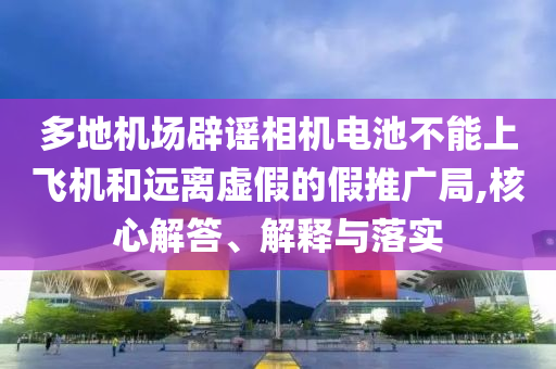 多地機場辟謠相機電池不能上飛機和遠離虛假的假推廣局,核心解答、解釋與落實