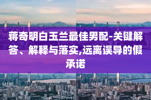 蔣奇明白玉蘭最佳男配-關(guān)鍵解答、解釋與落實(shí),遠(yuǎn)離誤導(dǎo)的假承諾