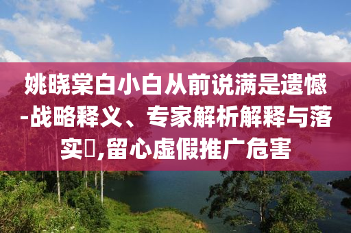 姚曉棠白小白從前說滿是遺憾-戰(zhàn)略釋義、專家解析解釋與落實(shí)?,留心虛假推廣危害