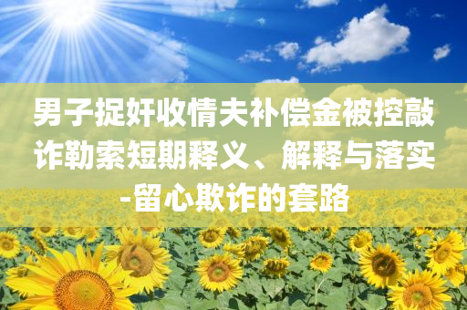 男子捉奸收情夫補償金被控敲詐勒索短期釋義、解釋與落實-留心欺詐的套路