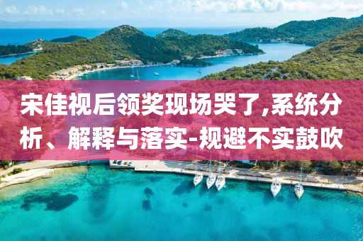 宋佳視后領(lǐng)獎(jiǎng)現(xiàn)場(chǎng)哭了,系統(tǒng)分析、解釋與落實(shí)-規(guī)避不實(shí)鼓吹