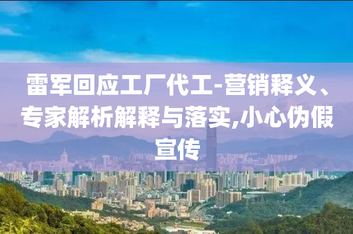雷軍回應(yīng)工廠代工-營銷釋義、專家解析解釋與落實(shí),小心偽假宣傳