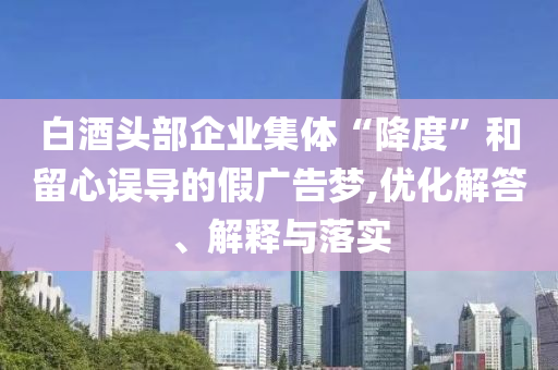 白酒頭部企業(yè)集體“降度”和留心誤導(dǎo)的假廣告夢(mèng),優(yōu)化解答、解釋與落實(shí)