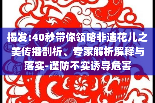 揭發(fā):40秒帶你領(lǐng)略非遺花兒之美傳播剖析、專家解析解釋與落實(shí)-謹(jǐn)防不實(shí)誘導(dǎo)危害
