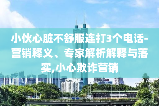 小伙心臟不舒服連打3個(gè)電話-營銷釋義、專家解析解釋與落實(shí),小心欺詐營銷