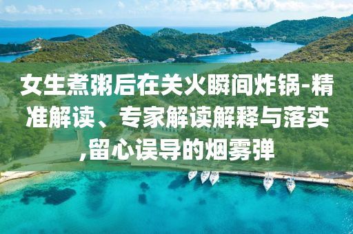 女生煮粥后在關(guān)火瞬間炸鍋-精準(zhǔn)解讀、專家解讀解釋與落實,留心誤導(dǎo)的煙霧彈