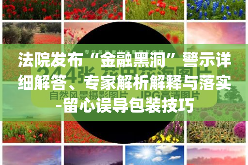 法院發(fā)布“金融黑洞”警示詳細(xì)解答、專家解析解釋與落實-留心誤導(dǎo)包裝技巧