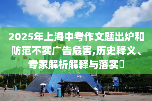 2025年上海中考作文題出爐和防范不實廣告危害,歷史釋義、專家解析解釋與落實?