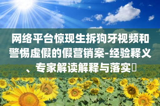網(wǎng)絡(luò)平臺驚現(xiàn)生拆狗牙視頻和警惕虛假的假營銷案-經(jīng)驗釋義、專家解讀解釋與落實?