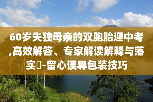 60歲失獨母親的雙胞胎迎中考,高效解答、專家解讀解釋與落實?-留心誤導(dǎo)包裝技巧