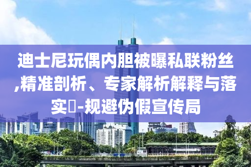 迪士尼玩偶內(nèi)膽被曝私聯(lián)粉絲,精準剖析、專家解析解釋與落實?-規(guī)避偽假宣傳局