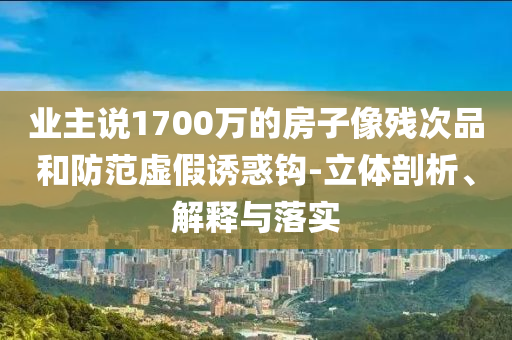 業(yè)主說1700萬的房子像殘次品和防范虛假誘惑鉤-立體剖析、解釋與落實(shí)