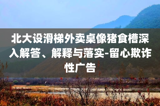 北大設(shè)滑梯外賣桌像豬食槽深入解答、解釋與落實-留心欺詐性廣告
