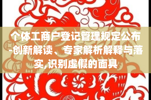 個(gè)體工商戶(hù)登記管理規(guī)定公布-創(chuàng)新解讀、專(zhuān)家解析解釋與落實(shí),識(shí)別虛假的面具