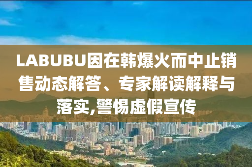 LABUBU因在韓爆火而中止銷(xiāo)售動(dòng)態(tài)解答、專(zhuān)家解讀解釋與落實(shí),警惕虛假宣傳