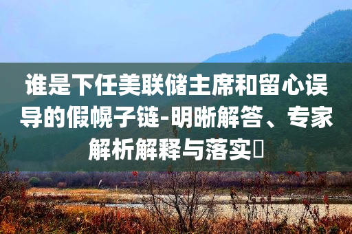 誰(shuí)是下任美聯(lián)儲(chǔ)主席和留心誤導(dǎo)的假幌子鏈-明晰解答、專(zhuān)家解析解釋與落實(shí)?