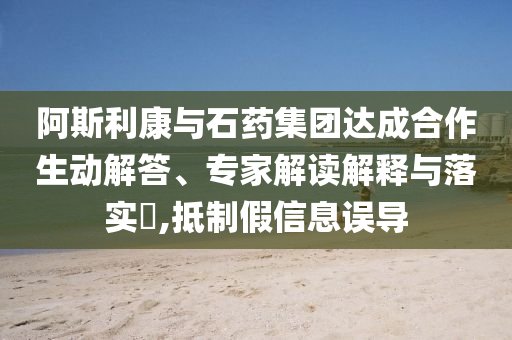 阿斯利康與石藥集團(tuán)達(dá)成合作生動(dòng)解答、專家解讀解釋與落實(shí)?,抵制假信息誤導(dǎo)
