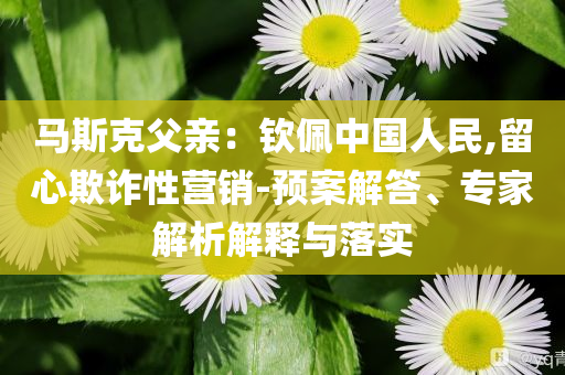 馬斯克父親：欽佩中國人民,留心欺詐性營銷-預(yù)案解答、專家解析解釋與落實