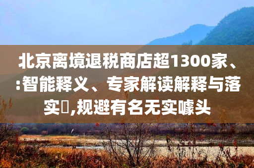 北京離境退稅商店超1300家、:智能釋義、專家解讀解釋與落實(shí)?,規(guī)避有名無實(shí)噱頭