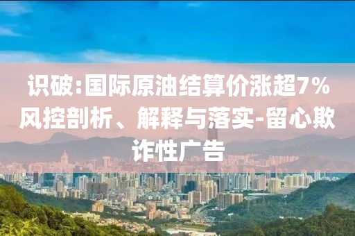 識(shí)破:國際原油結(jié)算價(jià)漲超7%風(fēng)控剖析、解釋與落實(shí)-留心欺詐性廣告