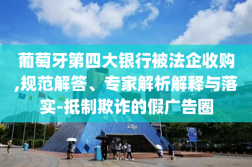 葡萄牙第四大銀行被法企收購,規(guī)范解答、專家解析解釋與落實(shí)-抵制欺詐的假廣告圈