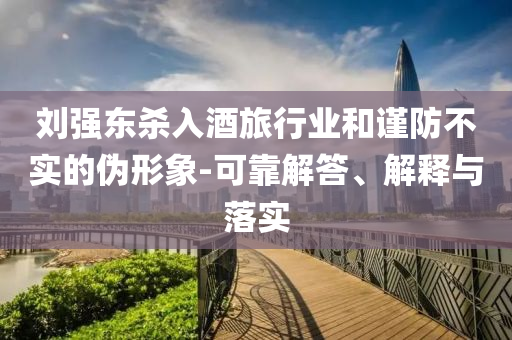 劉強(qiáng)東殺入酒旅行業(yè)和謹(jǐn)防不實(shí)的偽形象-可靠解答、解釋與落實(shí)