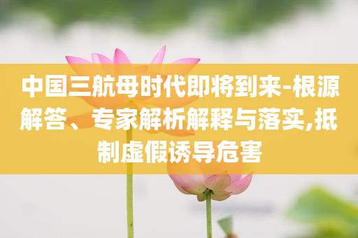 中國三航母時代即將到來-根源解答、專家解析解釋與落實(shí),抵制虛假誘導(dǎo)危害