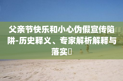 父親節(jié)快樂和小心偽假宣傳陷阱-歷史釋義、專家解析解釋與落實(shí)?