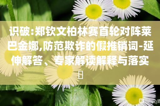 識(shí)破:鄭欽文柏林賽首輪對(duì)陣萊巴金娜,防范欺詐的假推銷詞-延伸解答、專家解讀解釋與落實(shí)?