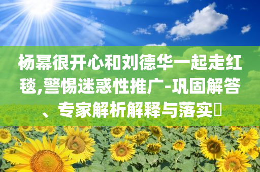 楊冪很開心和劉德華一起走紅毯,警惕迷惑性推廣-鞏固解答、專家解析解釋與落實?