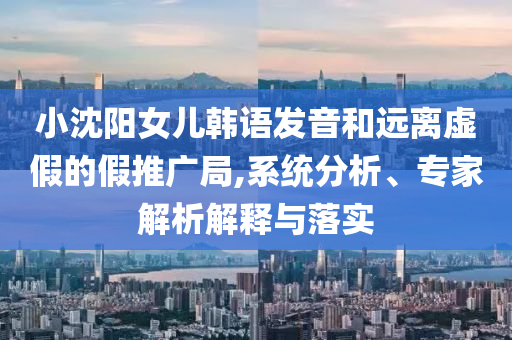 小沈陽女兒韓語發(fā)音和遠離虛假的假推廣局,系統(tǒng)分析、專家解析解釋與落實