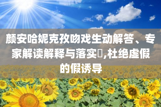 顏安哈妮克孜吻戲生動解答、專家解讀解釋與落實?,杜絕虛假的假誘導