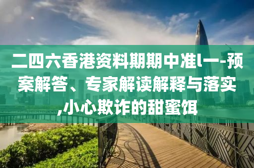 二四六香港資料期期中準(zhǔn)l一-預(yù)案解答、專家解讀解釋與落實(shí),小心欺詐的甜蜜餌