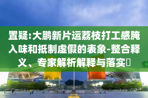 置疑:大鵬新片運(yùn)荔枝打工感腌入味和抵制虛假的表象-整合釋義、專(zhuān)家解析解釋與落實(shí)?