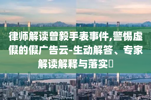 律師解讀曾毅手表事件,警惕虛假的假?gòu)V告云-生動(dòng)解答、專(zhuān)家解讀解釋與落實(shí)?
