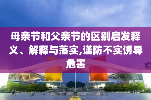 母親節(jié)和父親節(jié)的區(qū)別啟發(fā)釋義、解釋與落實,謹防不實誘導危害
