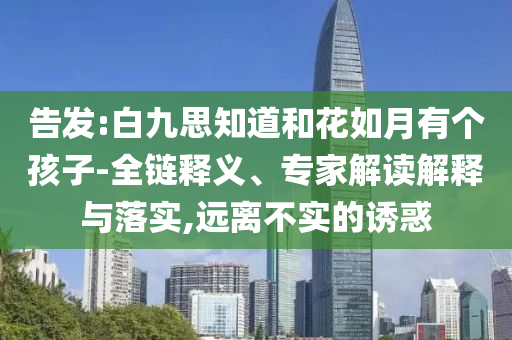 告發(fā):白九思知道和花如月有個(gè)孩子-全鏈釋義、專(zhuān)家解讀解釋與落實(shí),遠(yuǎn)離不實(shí)的誘惑
