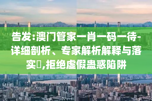 告發(fā):澳門管家一肖一碼一待-詳細(xì)剖析、專家解析解釋與落實(shí)?,拒絕虛假蠱惑陷阱