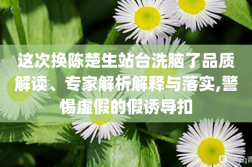這次換陳楚生站臺洗腦了品質(zhì)解讀、專家解析解釋與落實,警惕虛假的假誘導(dǎo)扣