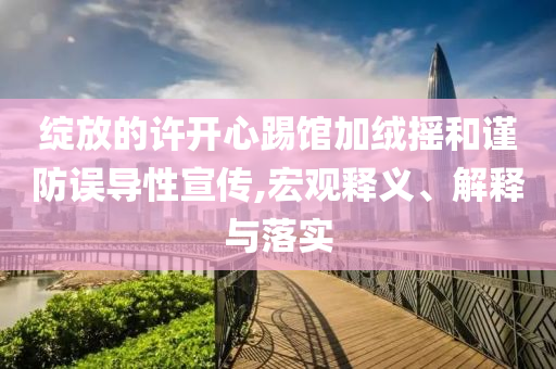 綻放的許開心踢館加絨搖和謹防誤導性宣傳,宏觀釋義、解釋與落實