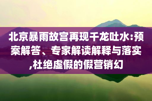 北京暴雨故宮再現(xiàn)千龍吐水:預(yù)案解答、專家解讀解釋與落實,杜絕虛假的假營銷幻