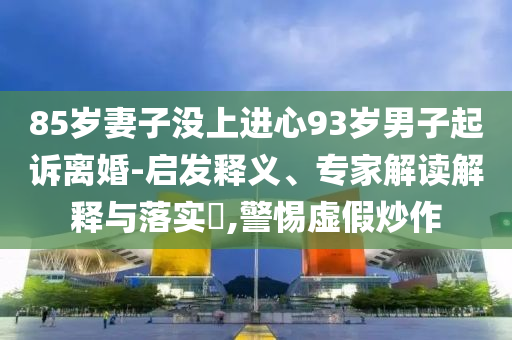 85歲妻子沒上進心93歲男子起訴離婚-啟發(fā)釋義、專家解讀解釋與落實?,警惕虛假炒作
