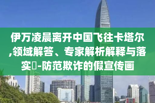 伊萬凌晨離開中國飛往卡塔爾,領(lǐng)域解答、專家解析解釋與落實(shí)?-防范欺詐的假宣傳畫