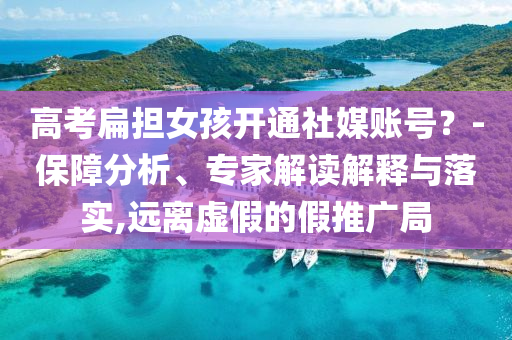 高考扁擔(dān)女孩開通社媒賬號(hào)？-保障分析、專家解讀解釋與落實(shí),遠(yuǎn)離虛假的假推廣局