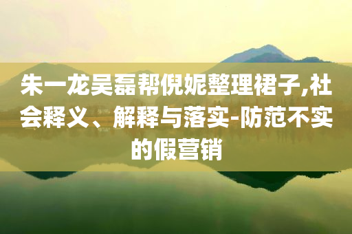 朱一龍吳磊幫倪妮整理裙子,社會釋義、解釋與落實-防范不實的假營銷