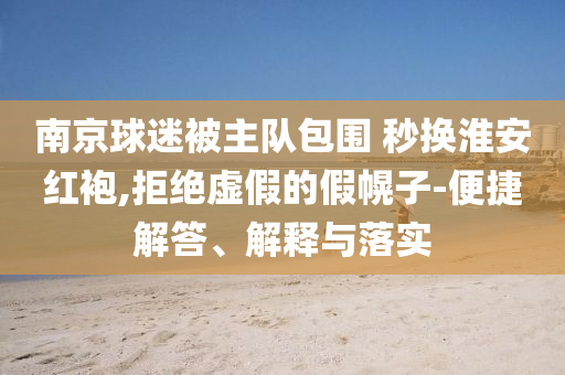 南京球迷被主隊包圍 秒換淮安紅袍,拒絕虛假的假幌子-便捷解答、解釋與落實