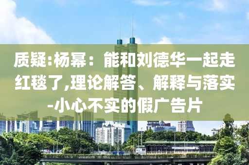 質(zhì)疑:楊冪：能和劉德華一起走紅毯了,理論解答、解釋與落實-小心不實的假廣告片