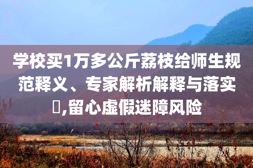 學(xué)校買1萬多公斤荔枝給師生規(guī)范釋義、專家解析解釋與落實(shí)?,留心虛假迷障風(fēng)險